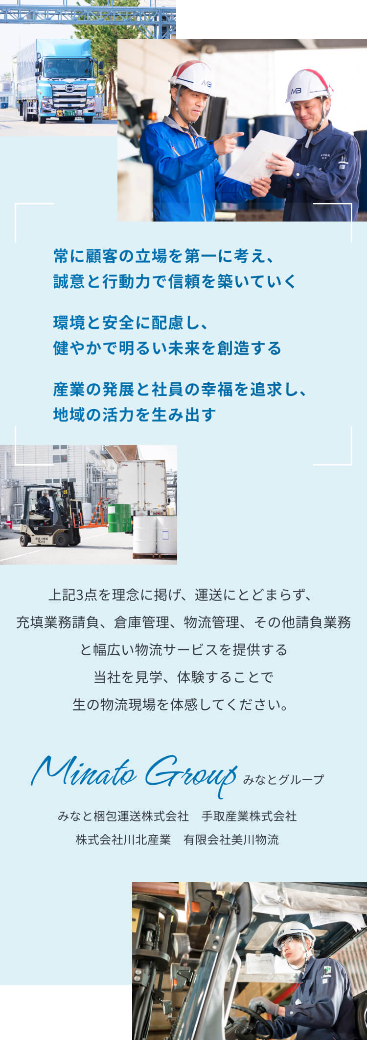 常に顧客の立場を第一に考え、誠意と行動力で信頼を築いていく。環境と安全に配慮し、健やかで明るい未来を創造する。産業の発展と社員の幸福を追求し、地域の活力を生み出す。この3点を理念に掲げ、運送にとどまらず、充填業務請負、倉庫管理、物流管理、その他請負業務と幅広い物流サービスを提供する当社を見学、体験することで、生の物流現場を体感してください。